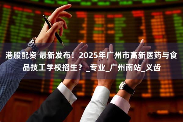 港股配资 最新发布！2025年广州市高新医药与食品技工学校招生？_专业_广州南站_义齿