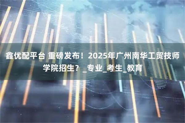 鑫优配平台 重磅发布！2025年广州南华工贸技师学院招生？_专业_考生_教育