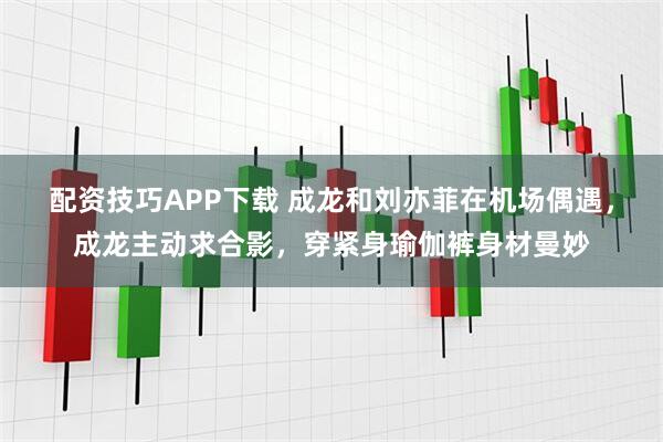 配资技巧APP下载 成龙和刘亦菲在机场偶遇，成龙主动求合影，穿紧身瑜伽裤身材曼妙