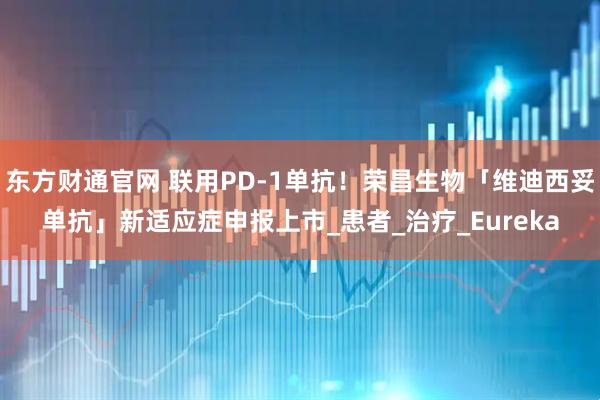 东方财通官网 联用PD-1单抗！荣昌生物「维迪西妥单抗」新适应症申报上市_患者_治疗_Eureka