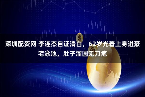 深圳配资网 李连杰自证清白，62岁光着上身进豪宅泳池，肚子溜圆无刀疤