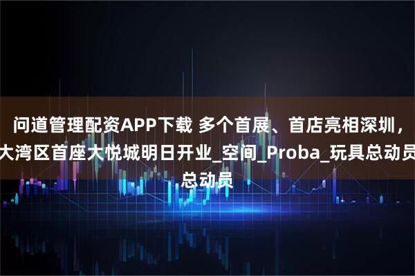 问道管理配资APP下载 多个首展、首店亮相深圳，大湾区首座大悦城明日开业_空间_Proba_玩具总动员