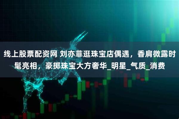 线上股票配资网 刘亦菲逛珠宝店偶遇，香肩微露时髦亮相，豪掷珠宝大方奢华_明星_气质_消费