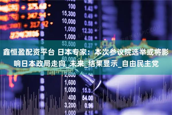 鑫恒盈配资平台 日本专家：本次参议院选举或将影响日本政局走向_未来_结果显示_自由民主党