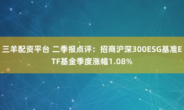 三羊配资平台 二季报点评:招商沪深300ESG基准ETF基金季度涨幅1.08%