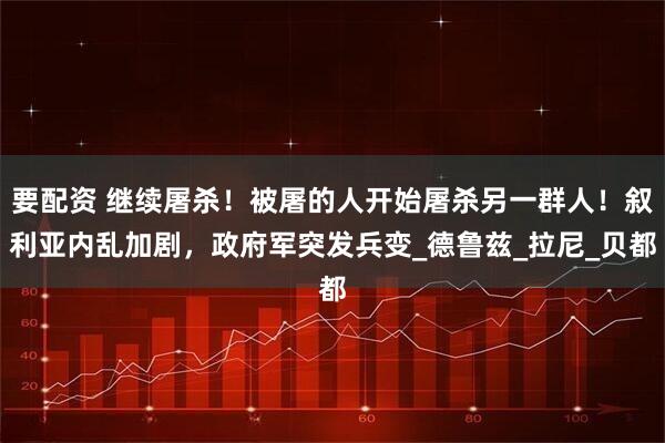 要配资 继续屠杀!被屠的人开始屠杀另一群人!叙利亚内乱加剧,政府军突发兵变_德鲁兹_拉尼_贝都