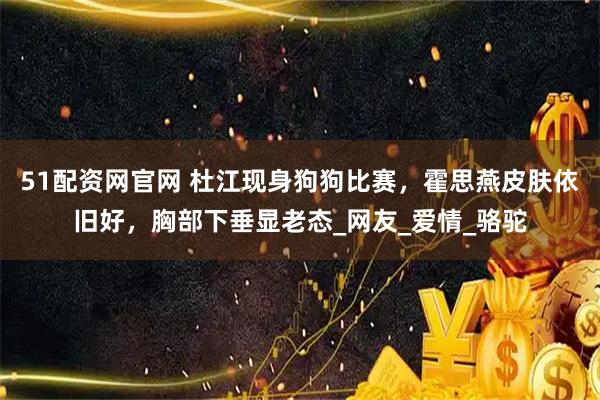 51配资网官网 杜江现身狗狗比赛,霍思燕皮肤依旧好,胸部下垂显老态_网友_爱情_骆驼