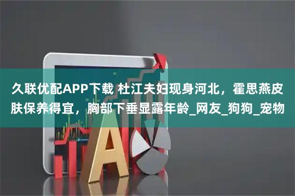 久联优配APP下载 杜江夫妇现身河北,霍思燕皮肤保养得宜,胸部下垂显露年龄_网友_狗狗_宠物