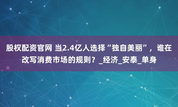股权配资官网 当2.4亿人选择“独自美丽”,谁在改写消费市场的规则?_经济_安泰_单身