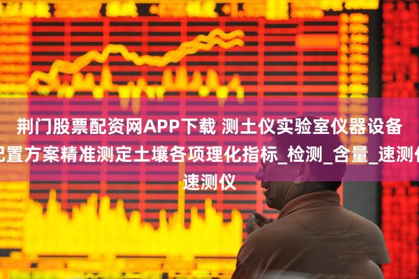 荆门股票配资网APP下载 测土仪实验室仪器设备配置方案精准测定土壤各项理化指标_检测_含量_速测仪