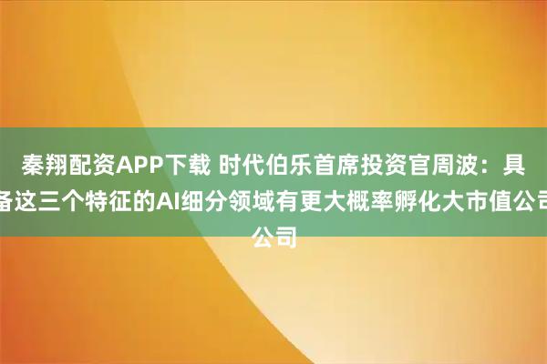 秦翔配资APP下载 时代伯乐首席投资官周波:具备这三个特征的AI细分领域有更大概率孵化大市值公司