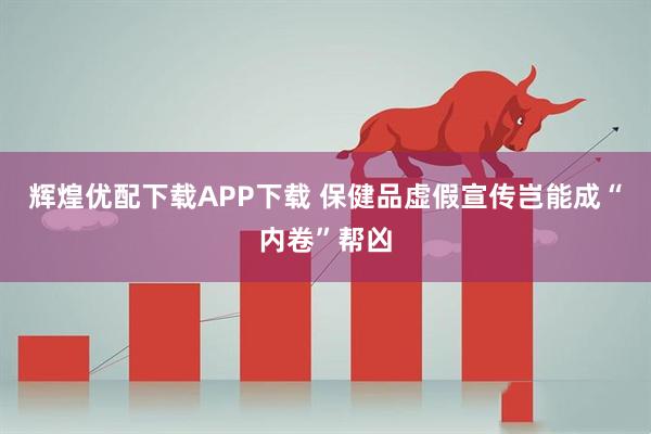 辉煌优配下载APP下载 保健品虚假宣传岂能成“内卷”帮凶