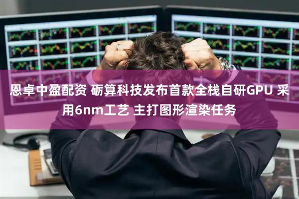 恩卓中盈配资 砺算科技发布首款全栈自研GPU 采用6nm工艺 主打图形渲染任务