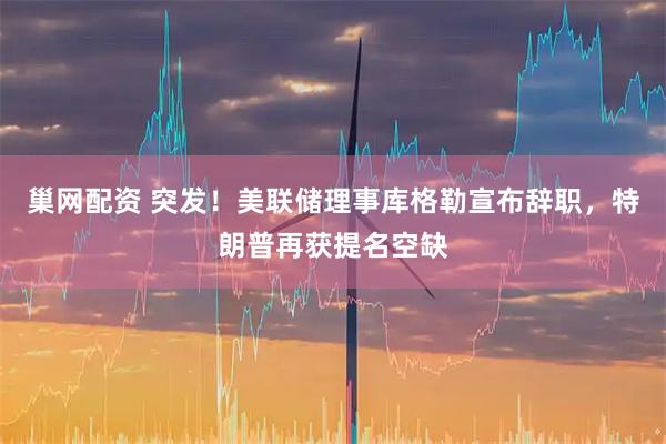 巢网配资 突发！美联储理事库格勒宣布辞职，特朗普再获提名空缺