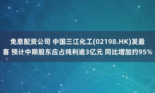 免息配资公司 中国三江化工(02198.HK)发盈喜 预计中期股东应占纯利逾3亿元 同比增加约95%