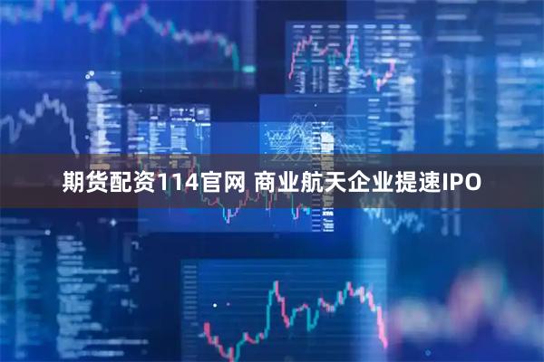 期货配资114官网 商业航天企业提速IPO