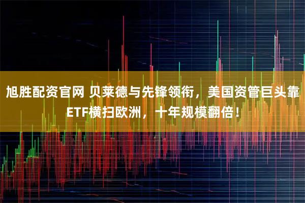 旭胜配资官网 贝莱德与先锋领衔,美国资管巨头靠ETF横扫欧洲,十年规模翻倍!