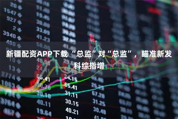 新疆配资APP下载 “总监”对“总监”,瞄准新发科综指增