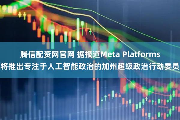 腾信配资网官网 据报道Meta Platforms即将推出专注于人工智能政治的加州超级政治行动委员会