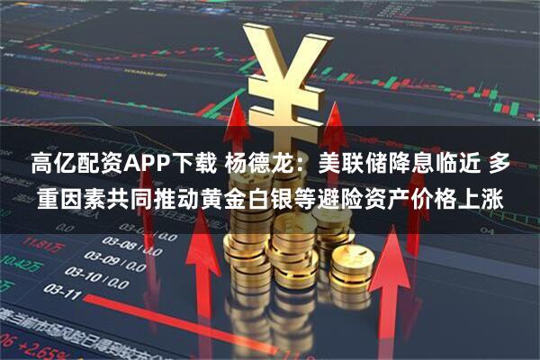 高亿配资APP下载 杨德龙：美联储降息临近 多重因素共同推动黄金白银等避险资产价格上涨