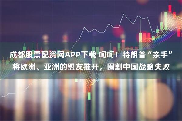 成都股票配资网APP下载 呵呵！特朗普“亲手”将欧洲、亚洲的盟友推开，围剿中国战略失败