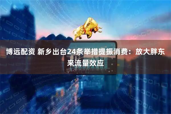 博远配资 新乡出台24条举措提振消费：放大胖东来流量效应