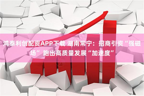 鸿泰利创配资APP下载 湖南常宁：招商引资“强磁场” 跑出高质量发展“加速度”