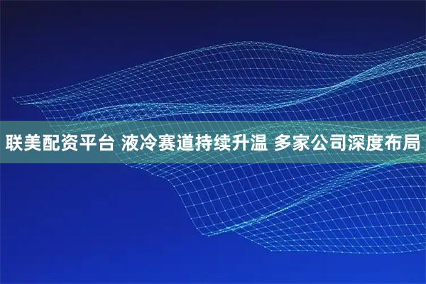 联美配资平台 液冷赛道持续升温 多家公司深度布局