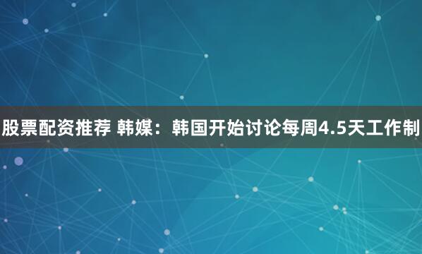 股票配资推荐 韩媒：韩国开始讨论每周4.5天工作制