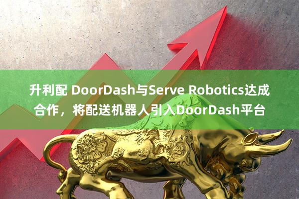升利配 DoorDash与Serve Robotics达成合作，将配送机器人引入DoorDash平台