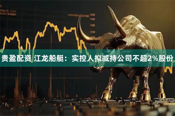 贵盈配资 江龙船艇：实控人拟减持公司不超2%股份