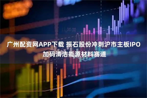 广州配资网APP下载 振石股份冲刺沪市主板IPO 加码清洁能源材料赛道
