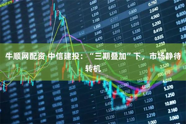 牛顺网配资 中信建投：“三期叠加”下，市场静待转机