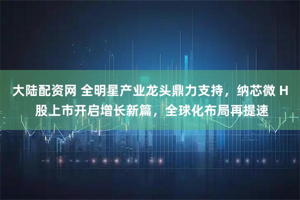 大陆配资网 全明星产业龙头鼎力支持，纳芯微 H 股上市开启增长新篇，全球化布局再提速