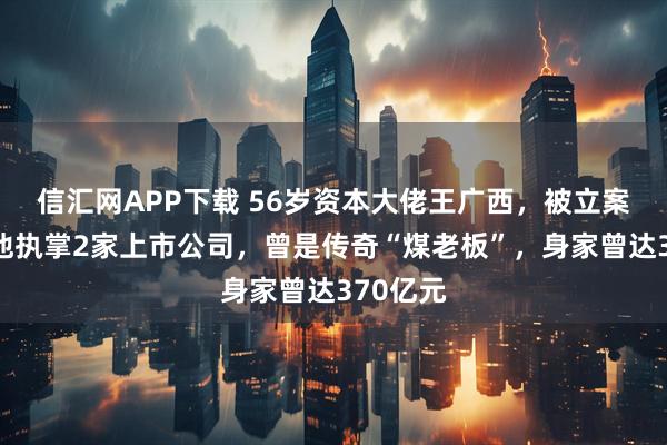 信汇网APP下载 56岁资本大佬王广西，被立案调查！他执掌2家上市公司，曾是传奇“煤老板”，身家曾达370亿元