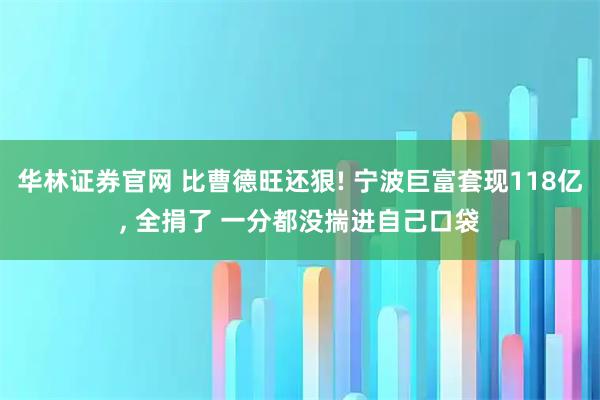 华林证券官网 比曹德旺还狠! 宁波巨富套现118亿, 全捐了 一分都没揣进自己口袋