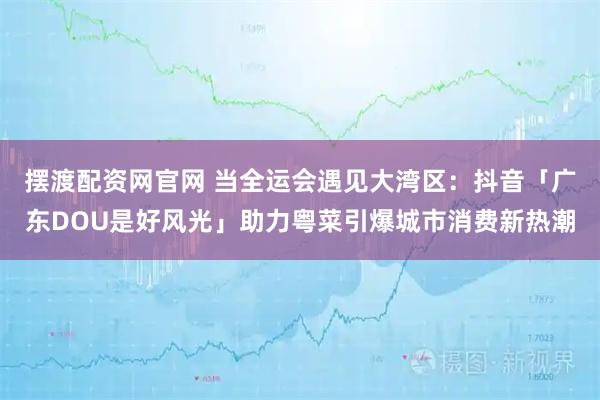 摆渡配资网官网 当全运会遇见大湾区：抖音「广东DOU是好风光」助力粤菜引爆城市消费新热潮