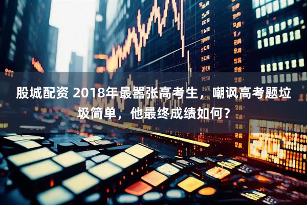 股城配资 2018年最嚣张高考生，嘲讽高考题垃圾简单，他最终成绩如何？