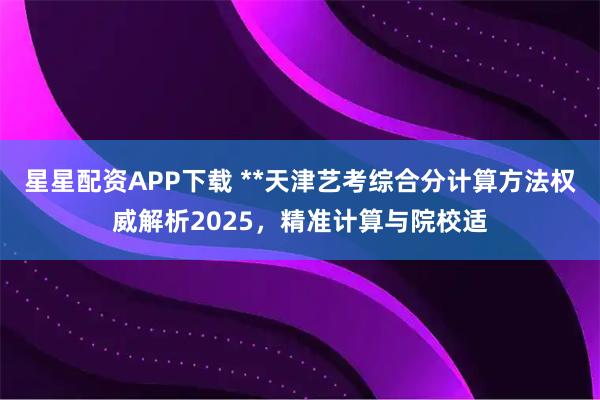 星星配资APP下载 **天津艺考综合分计算方法权威解析2025，精准计算与院校适