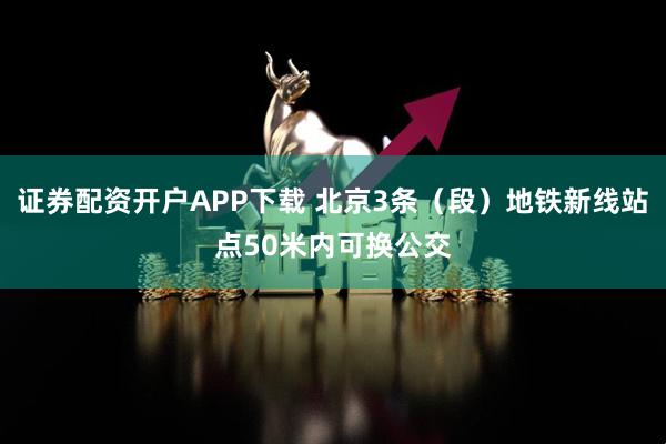 证券配资开户APP下载 北京3条(段)地铁新线站点50米内可换公交
