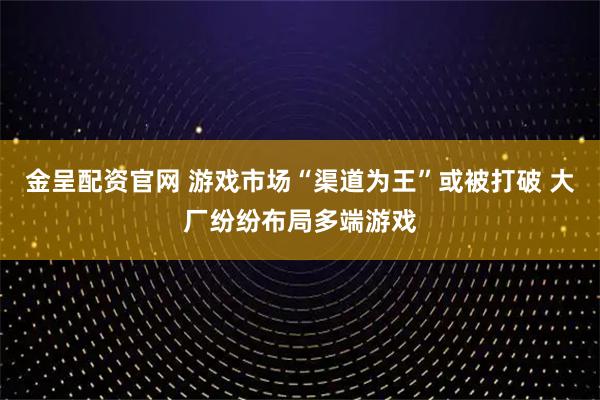 金呈配资官网 游戏市场“渠道为王”或被打破 大厂纷纷布局多端游戏