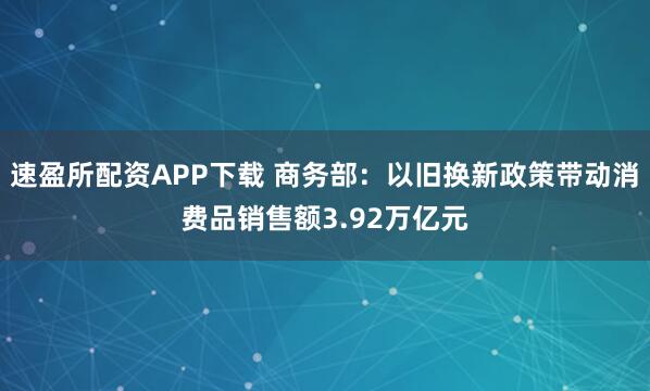 速盈所配资APP下载 商务部：以旧换新政策带动消费品销售额3.92万亿元